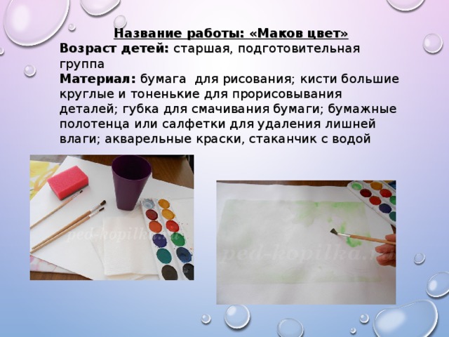 Название работы: «Маков цвет» Возраст детей: старшая, подготовительная группа Материал: бумага для рисования; кисти большие круглые и тоненькие для прорисовывания деталей; губка для смачивания бумаги; бумажные полотенца или салфетки для удаления лишней влаги; акварельные краски, стаканчик с водой 