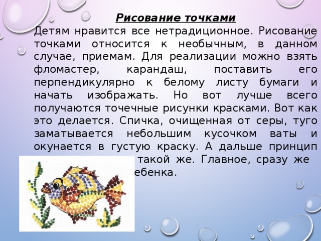 Рисование точками Детям нравится все нетрадиционное. Рисование точками относится к необычным, в данном случае, приемам. Для реализации можно взять фломастер, карандаш, поставить его перпендикулярно к белому листу бумаги и начать изображать. Но вот лучше всего получаются точечные рисунки красками. Вот как это делается. Спичка, очищенная от серы, туго заматывается небольшим кусочком ваты и окунается в густую краску. А дальше принцип нанесения точек такой же. Главное, сразу же  заинтересовать ребенка. 