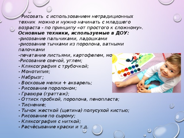  Рисовать с использованием нетрадиционных техник можно и нужно начинать с младшего возраста - по принципу «от простого к сложному». Основные техники, используемые в ДОУ: -рисование пальчиками, ладошками -рисование тычками из поролона, ватными палочками -печатание листьями, картофелем, морковкой; -Рисование свечой, углем; - Кляксография с трубочкой; - Монотипия; - Набрызг; - Восковые мелки + акварель; - Рисование поролоном; - Гравюра (граттаж); - Оттиск пробкой, поролона, пенопласта; - Тиснение; - Тычок жесткой (щетина) полусухой кистью; - Рисование по сырому; - Кляксография с ниткой; - Расчёсывание краски и т.д. 