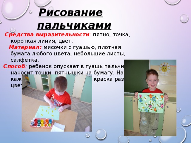 Рисование пальчиками  Средства выразительности : пятно, точка, короткая линия, цвет.  Материал: мисочки с гуашью, плотная бумага любого цвета, небольшие листы, салфетка. Способ : ребенок опускает в гуашь пальчик и наносит точки, пятнышки на бумагу. На каждый пальчик набирается краска разного цвета. 