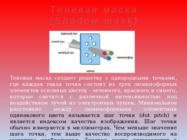 Теневая маска (Shadow mask) Теневая маска создает решетку с однородными точками, где каждая такая точка состоит из трех люминофорных элементов основных цветов - зеленного, красного и синего, которые светятся с различной интенсивностью под воздействием лучей из электронных пушек. Минимальное расстояние между люминофорными элементами одинакового цвета называется шаг точки (dot pitch) и является  индексом качества изображения. Шаг точки обычно измеряется в миллиметрах. Чем меньше значение шага точки, тем выше качество воспроизводимого на мониторе изображения. Теневая маска применяется в большинстве современных мониторов 