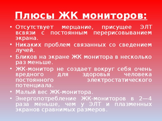 Плюсы ЖК мониторов: Отсутствует мерцание, присущее ЭЛТ всвязи с постоянным перерисовыванием экрана. Никаких проблем связанных со сведением лучей. Бликов на экране ЖК монитора в несколько раз меньше. ЖК-монитор не создает вокруг себя очень вредного для здоровья человека постоянного электростатического потенциала. Малый вес ЖК-монитора. Энергопотребление ЖК-мониторов в 2—4 раза меньше, чем у ЭЛТ и плазменных экранов сравнимых размеров. 