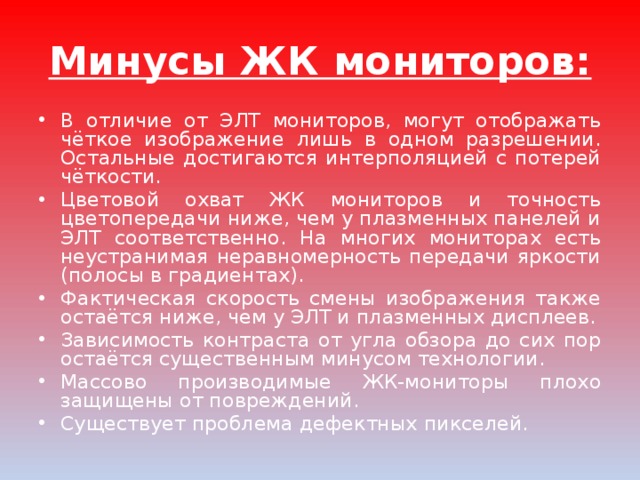 Минусы ЖК мониторов: В отличие от ЭЛТ мониторов, могут отображать чёткое изображение лишь в одном разрешении. Остальные достигаются интерполяцией с потерей чёткости. Цветовой охват ЖК мониторов и точность цветопередачи ниже, чем у плазменных панелей и ЭЛТ соответственно. На многих мониторах есть неустранимая неравномерность передачи яркости (полосы в градиентах). Фактическая скорость смены изображения также остаётся ниже, чем у ЭЛТ и плазменных дисплеев. Зависимость контраста от угла обзора до сих пор остаётся существенным минусом технологии. Массово производимые ЖК-мониторы плохо защищены от повреждений. Существует проблема дефектных пикселей. 