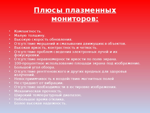 Плюсы плазменных мониторов: Компактность. Малую толщину. Высокую скорость обновления. Отсутствие мерцаний и смазывания движущихся объектов. Высокая яркость, контрастность и четкость. Отсутствие проблем сведения электронных лучей и их фокусировки. Отсутствие неравномерности яркости по полю экрана. 100-процентное использование площади экрана под изображение. Большой угол обзора. Отсутствие рентгеновского и других вредных для здоровья излучений. Невосприимчивость к воздействию магнитных полей Не страдают от вибрации. Отсутствие необходимости в юстировке изображения. Механическая прочность. Широкий температурный диапазон. Небольшое время отклика. Более высокая надежность. 