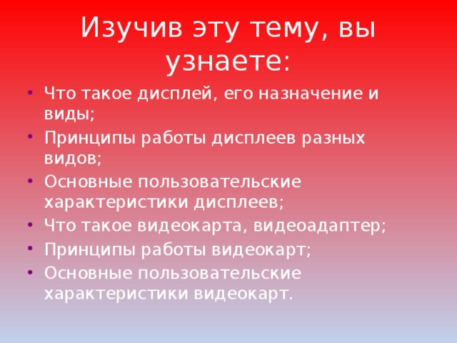 Изучив эту тему, вы узнаете: Что такое дисплей, его назначение и виды; Принципы работы дисплеев разных видов; Основные пользовательские характеристики дисплеев; Что такое видеокарта, видеоадаптер; Принципы работы видеокарт; Основные пользовательские характеристики видеокарт. 