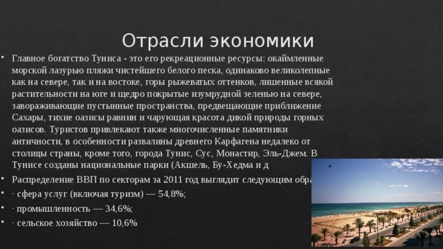 Отрасли экономики  Главное богатство Туниса - это его рекреационные ресурсы: окаймленные морской лазурью пляжи чистейшего белого песка, одинаково великолепные как на севере, так и на востоке, горы рыжеватых оттенков, лишенные всякой растительности на юге и щедро покрытые изумрудной зеленью на севере, завораживающие пустынные пространства, предвещающие приближение Сахары, тихие оазисы равнин и чарующая красота дикой природы горных оазисов. Туристов привлекают также многочисленные памятники античности, в особенности развалины древнего Карфагена недалеко от столицы страны, кроме того, города Тунис, Сус, Монастир, Эль-Джем. В Тунисе созданы национальные парки (Акшель, Бу-Хедма и д Распределение ВВП по секторам за 2011 год выглядит следующим образом: · сфера услуг (включая туризм) — 54,8%; · промышленность — 34,6%; · сельское хозяйство — 10,6% 