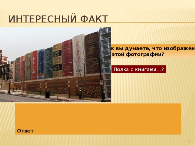 Интересный факт Как вы думаете, что изображено  на этой фотографии? Полка с книгами…?     Ответ Это фасад публичной библиотеки Канзаса (США) – «Книжная Полка». Он являет собой восьмиметровые корешки, которые покрывают одну из стен библиотеки полностью. Всего здесь «выставлено» двадцать две «книги». Среди «экспонатов» – «Властелин колец», «Дао Дэ Цзин», «451 градус по Фаренгейту»,  «Приключения Гекльберри Финна» и многие другие.     