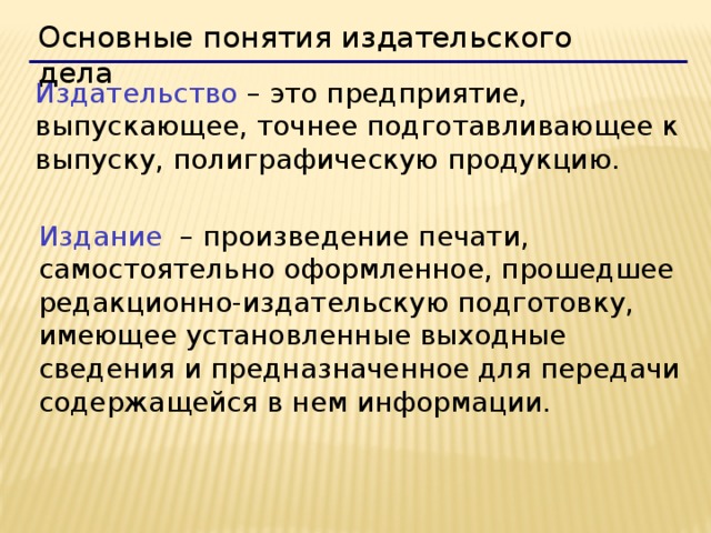 Основные понятия издательского дела  Издательство – это предприятие, выпускающее, точнее подготавливающее к выпуску, полиграфическую продукцию. Издание – произведение печати, самостоятельно оформленное, прошедшее редакционно-издательскую подготовку, имеющее установленные выходные сведения и предназначенное для передачи содержащейся в нем информации. 