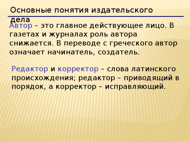 Основные понятия издательского дела  Автор – это главное действующее лицо. В газетах и журналах роль автора снижается. В переводе с греческого автор означает начинатель, создатель. Редактор и корректор – слова латинского происхождения; редактор – приводящий в порядок, а корректор – исправляющий. 