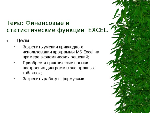 Тема: Финансовые и статистические функции EXCEL. Цели Закрепить умения прикладного использования программы MS Excel на примере экономических решений; Приобрести практические  навыки построения диаграмм в электронных таблицах; Закрепить работу с формулами.  Закрепить умения прикладного использования программы MS Excel на примере экономических решений; Приобрести практические  навыки построения диаграмм в электронных таблицах; Закрепить работу с формулами.  