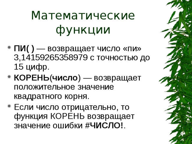 Математические функции ПИ( ) — возвращает число «пи» 3,14159265358979 с точностью до 15 цифр. КОРЕНЬ ( число )  — возвращает положительное значение квадратного корня. Если число отрицательно, то функция КОРЕНЬ возвращает значение ошибки #ЧИСЛО! . 