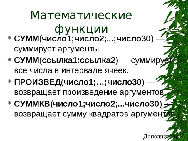 Математические функции СУММ ( число1;число2;...;число30 )  — суммирует аргументы. СУММ ( ссылка1:ссылка2 ) — суммирует все числа в интервале ячеек. ПРОИЗВЕД ( число1;…;число30 ) — возвращает произведение аргументов. СУММКВ ( число1;число2;...число30 )  — возвращает сумму квадратов аргументов. Дополнительно 