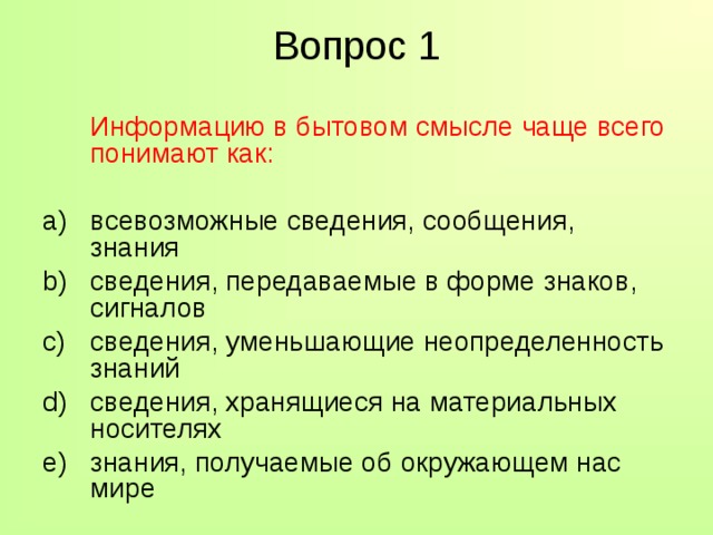 Вопрос 1  Информацию в бытовом смысле чаще всего понимают как: всевозможные сведения, сообщения, знания сведения, передаваемые в форме знаков, сигналов сведения, уменьшающие неопределенность знаний сведения, хранящиеся на материальных носителях знания, получаемые об окружающем нас мире 