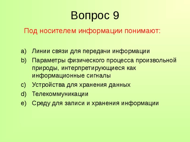 Вопрос 9  Под носителем информации понимают: Линии связи для передачи информации Параметры физического процесса произвольной природы, интерпретирующиеся как информационные сигналы Устройства для хранения данных Телекоммуникации Среду для записи и хранения информации Линии связи для передачи информации Параметры физического процесса произвольной природы, интерпретирующиеся как информационные сигналы Устройства для хранения данных Телекоммуникации Среду для записи и хранения информации 