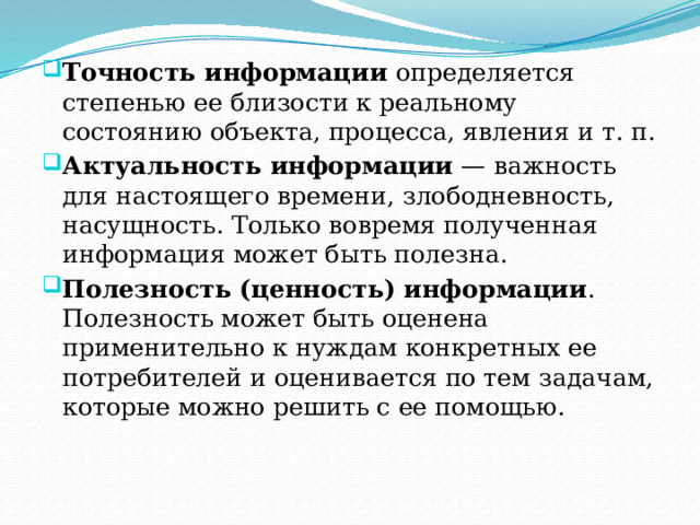 Точность информации  определяется степенью ее близости к реальному состоянию объекта, процесса, явления и т. п. Актуальность информации  — важность для настоящего времени, злободневность, насущность. Только вовремя полученная информация может быть полезна. Полезность (ценность) информации . Полезность может быть оценена применительно к нуждам конкретных ее потребителей и оценивается по тем задачам, которые можно решить с ее помощью. 