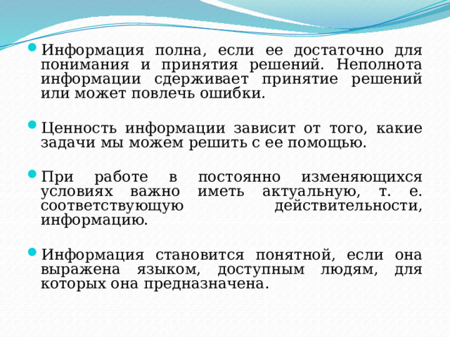 Информация полна, если ее достаточно для понимания и принятия решений. Неполнота информации сдерживает принятие решений или может повлечь ошибки. Ценность информации зависит от того, какие задачи мы можем решить с ее помощью. При работе в постоянно изменяющихся условиях важно иметь актуальную, т. е. соответствующую действительности, информацию. Информация становится понятной, если она выражена языком, доступным людям, для которых она предназначена. 