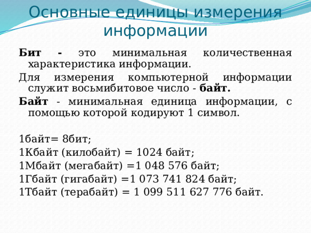 Основные единицы измерения информации Бит - это минимальная количественная характеристика информации. Для измерения компьютерной информации служит восьмибитовое число - байт. Байт - минимальная единица информации, с помощью которой кодируют 1 символ. 1байт= 8бит; 1Кбайт (килобайт) = 1024 байт; 1Мбайт (мегабайт) =1 048 576 байт; 1Гбайт (гигабайт) =1 073 741 824 бaйт; 1Тбайт (терабайт) = 1 099 511 627 776 байт. 
