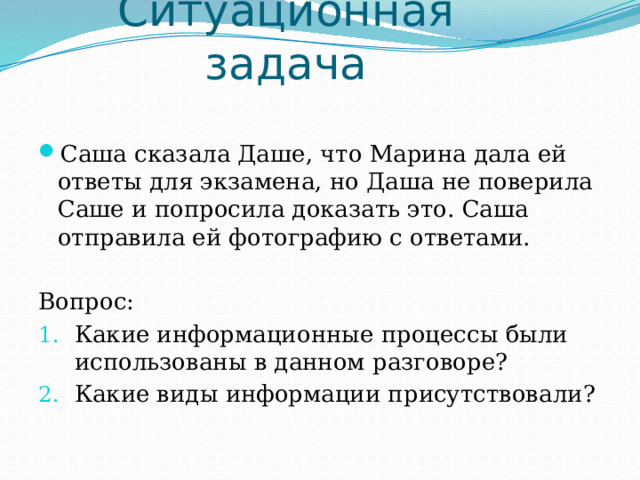 Ситуационная задача Саша сказала Даше, что Марина дала ей ответы для экзамена, но Даша не поверила Саше и попросила доказать это. Саша отправила ей фотографию с ответами. Вопрос: Какие информационные процессы были использованы в данном разговоре? Какие виды информации присутствовали? 