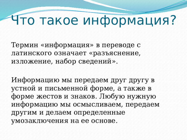 Что такое информация? Термин «информация» в переводе с латинского означает «разъяснение, изложение, набор сведений». Информацию мы передаем друг другу в устной и письменной форме, а также в форме жестов и знаков. Любую нужную информацию мы осмысливаем, передаем другим и делаем определенные умозаключения на ее основе. 