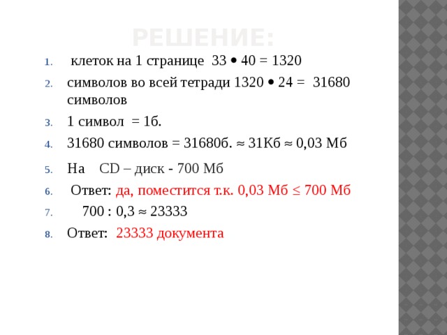 Решение:  клеток на 1 странице 33  40 = 1320 символов во всей тетради 1320  24 = 31680 символов 1 символ = 1б. 31680 символов = 31680б.  31Кб  0,03 Мб На CD – диск - 700 Мб   Ответ: да, поместится т.к. 0,03 Мб ≤ 700 Мб   700 : 0,3  23333 Ответ: 23333 документа 