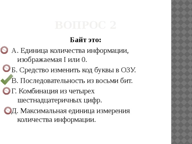 Вопрос 2 Байт это: A. Единица количества информации, изображаемая I или 0. Б. Средство изменить код буквы в ОЗУ. B. Последовательность из восьми бит. Г. Комбинация из четырех шестнадцатеричных цифр. Д. Максимальная единица измерения количества информации. 