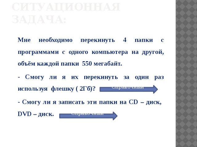 Ситуационная задача: Мне необходимо перекинуть 4 папки с программами с одного компьютера на другой, объём каждой папки 550 мегабайт. - Смогу ли я их перекинуть за один раз используя флешку ( 2Гб)? - Смогу ли я записать эти папки на CD – диск, DVD – диск. Справочный материал Справочный материал 