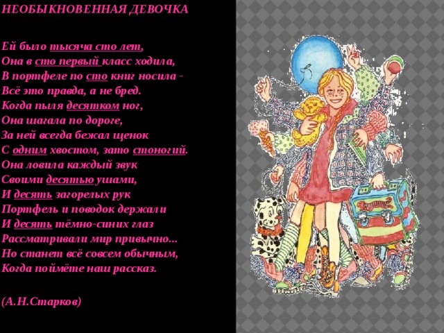 НЕОБЫКНОВЕННАЯ ДЕВОЧКА   Ей было тысяча сто лет ,  Она в сто первый класс ходила,  В портфеле по сто книг носила -  Всё это правда, а не бред.  Когда пыля десятком ног,  Она шагала по дороге,  За ней всегда бежал щенок  С одним хвостом, зато стоногий .  Она ловила каждый звук  Своими десятью ушами,  И десять загорелых рук  Портфель и поводок держали  И десять тёмно-синих глаз  Рассматривали мир привычно...  Но станет всё совсем обычным,  Когда поймёте наш рассказ.   (А.Н.Старков)   