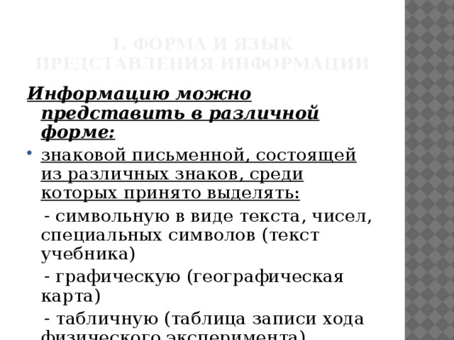 1. Форма и язык представления информации Информацию можно представить в различной форме: знаковой письменной, состоящей из различных знаков, среди которых принято выделять:  - символьную в виде текста, чисел, специальных символов (текст учебника)  - графическую (географическая карта)  - табличную (таблица записи хода физического эксперимента) 