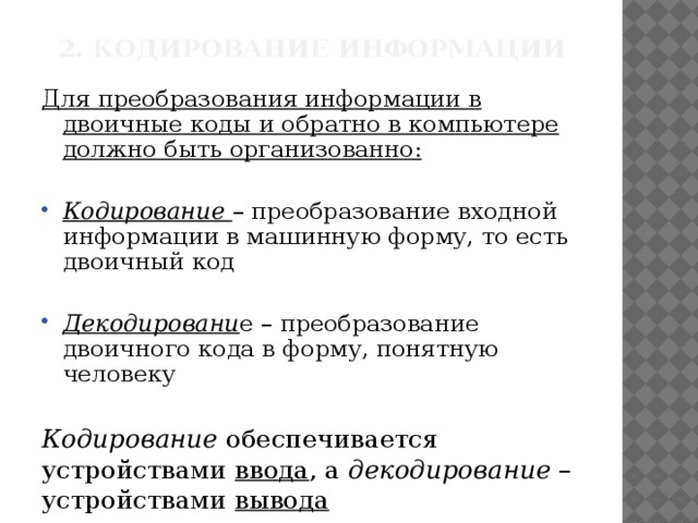2. Кодирование информации Для преобразования информации в двоичные коды и обратно в компьютере должно быть организованно:  Кодирование – преобразование входной информации в машинную форму, то есть двоичный код Декодировани е – преобразование двоичного кода в форму, понятную человеку Кодирование обеспечивается устройствами ввода , а декодирование – устройствами вывода 