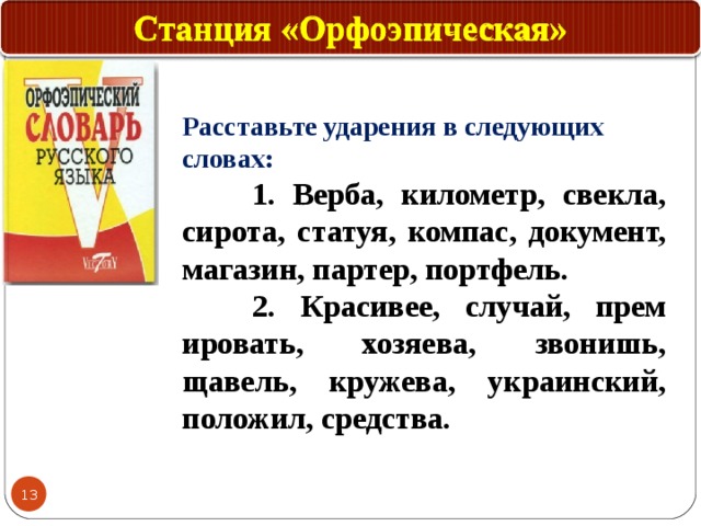 Станция «Орфоэпическая» Расставьте ударения в следующих словах:  1. Верба, километр, свекла, сирота, статуя, компас, документ, магазин, партер, портфель.  2. Красивее, случай, прем ировать, хозяева, звонишь, щавель, кружева, украинский, положил, средства. 12 