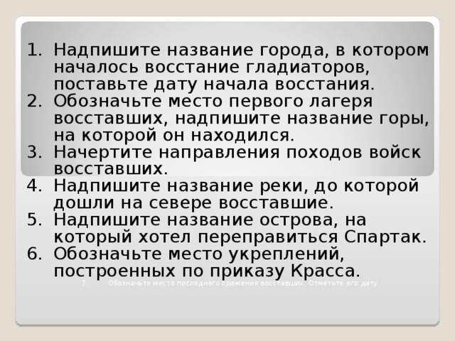 Надпишите название города, в котором началось восстание гладиаторов, поставьте дату начала восстания. Обозначьте место первого лагеря восставших, надпишите название горы, на которой он находился. Начертите направления походов войск восставших. Надпишите название реки, до которой дошли на севере восставшие. Надпишите название острова, на который хотел переправиться Спартак. Обозначьте место укреплений, построенных по приказу Красса. Обозначьте место последнего сражения восставших. Отметьте его дату.