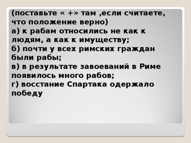 (поставьте « +» там ,если считаете, что положение верно)   а) к рабам относились не как к людям, а как к имуществу;  б) почти у всех римских граждан были рабы;   в) в результате завоеваний в Риме появилось много рабов;   г) восстание Спартака одержало победу
