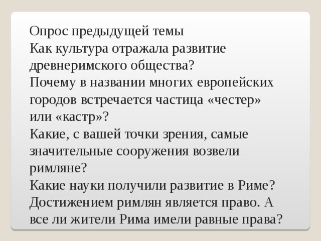 Опрос предыдущей темы Как культура отражала развитие древнеримского общества? Почему в названии многих европейских городов встречается частица «честер» или «кастр»? Какие, с вашей точки зрения, самые значительные сооружения возвели римляне? Какие науки получили развитие в Риме? Достижением римлян является право. А все ли жители Рима имели равные права?