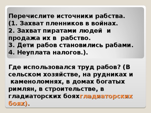 Перечислите источники рабства.  (1. Захват пленников в войнах.  2. Захват пиратами людей и продажа их в  рабство.  3. Дети рабов становились рабами.  4. Неуплата налогов.).    Где использовался труд рабов? (В сельском хозяйстве, на рудниках и  каменоломнях, в домах богатых римлян, в строительстве, в гладиаторских боях гладиаторских боях).