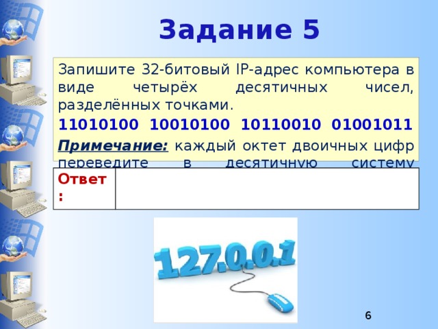 Задание 5 Запишите 32-битовый IP-адрес компьютера в виде четырёх десятичных чисел, разделённых точками. 11010100 10010100 10110010 01001011 Примечание: каждый октет двоичных цифр переведите в десятичную систему счисления. Ответ: 
