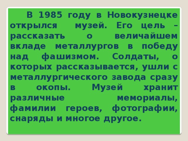 В 1985 году в Новокузнецке открылся музей. Его цель – рассказать о величайшем вкладе металлургов в победу над фашизмом. Солдаты, о которых рассказывается, ушли с металлургического завода сразу в окопы. Музей хранит различные мемориалы, фамилии героев, фотографии, снаряды и многое другое.