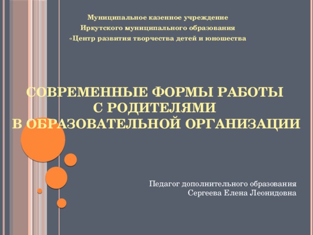 Муниципальное казенное учреждение  Иркутского муниципального образования «Центр развития творчества детей и юношества Современные формы работы  с родителями  в образовательной организации Педагог дополнительного образования Сергеева Елена Леонидовна 