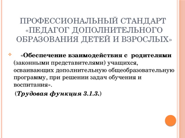 Профессиональный стандарт  «Педагог дополнительного образования детей и взрослых»  « Обеспечение взаимодействия с родителями (законными представителями) учащихся, осваивающих дополнительную общеобразовательную программу, при решении задач обучения и воспитания».  ( Трудовая функция 3.1.3 . ) 