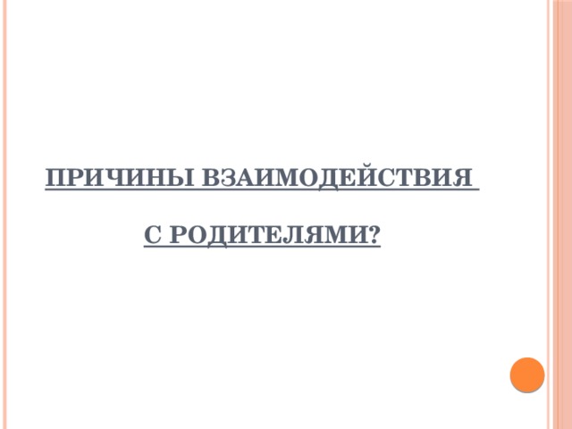 ПРИЧИНЫ ВЗАИМОДЕЙСТВИЯ   С РОДИТЕЛЯМИ? 