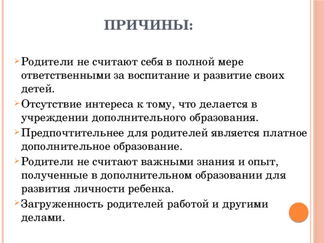 Причины:   Родители не считают себя в полной мере ответственными за воспитание и развитие своих детей. Отсутствие интереса к тому, что делается в учреждении дополнительного образования. Предпочтительнее для родителей является платное дополнительное образование. Родители не считают важными знания и опыт, полученные в дополнительном образовании для развития личности ребенка. Загруженность родителей работой и другими делами. 