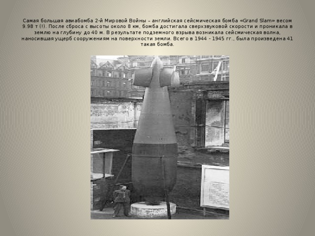  Самая большая авиабомба 2-й Мировой Войны – английская сейсмическая бомба «Grand Slam» весом 9.98 т (!). После сброса с высоты около 8 км, бомба достигала сверхзвуковой скорости и проникала в землю на глубину до 40 м. В результате подземного взрыва возникала сейсмическая волна, наносившая ущерб сооружениям на поверхности земли. Всего в 1944 - 1945 гг., была произведена 41 такая бомба. 