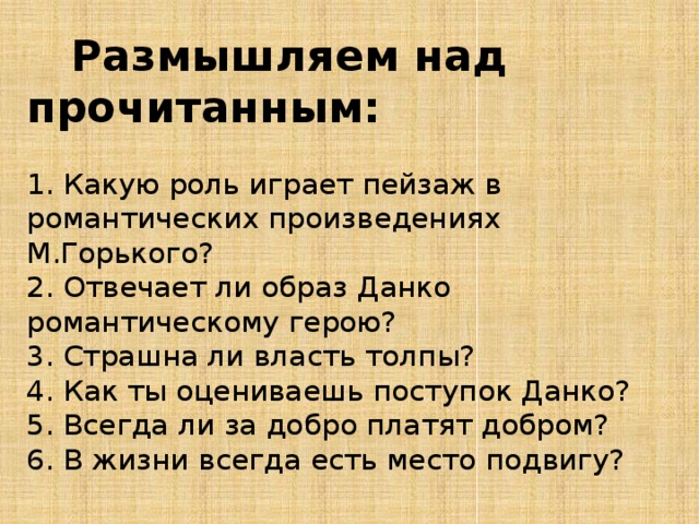  Размышляем над прочитанным:   1. Какую роль играет пейзаж в романтических произведениях М.Горького?  2. Отвечает ли образ Данко романтическому герою?  3. Страшна ли власть толпы?  4. Как ты оцениваешь поступок Данко?  5. Всегда ли за добро платят добром?  6. В жизни всегда есть место подвигу? 