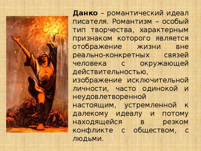 Данко – романтический идеал писателя. Романтизм – особый тип творчества, характерным признаком которого является отображение жизни вне реально-конкретных связей человека с окружающей действительностью, изображение исключительной личности, часто одинокой и неудовлетворенной настоящим, устремленной к далекому идеалу и потому находящейся в резком конфликте с обществом, с людьми. 
