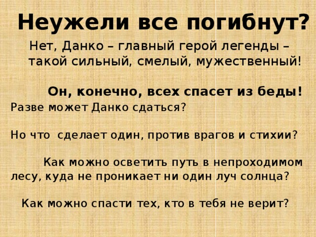 Неужели все погибнут? Нет, Данко – главный герой легенды –  такой сильный, смелый, мужественный!   Он, конечно, всех спасет из беды!   Разве может Данко сдаться?   Но что сделает один, против врагов и стихии?   Как можно осветить путь в непроходимом лесу, куда не проникает ни один луч солнца?   Как можно спасти тех, кто в тебя не верит? 