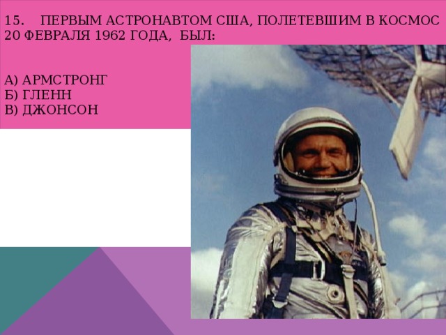 15. Первым астронавтом США, полетевшим в космос 20 февраля 1962 года, был:    а) Армстронг  б) Гленн  в) Джонсон 