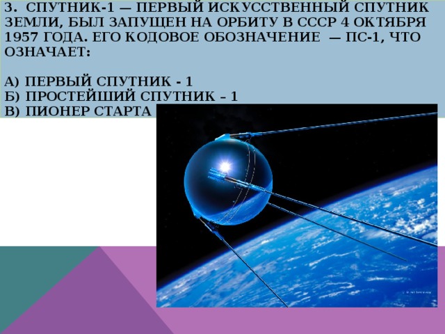3. Спутник-1 — первый искусственный спутник Земли, был запущен на орбиту в СССР 4 октября 1957 года. Его кодовое обозначение — ПС-1, что означает:   А) Первый спутник - 1  Б) Простейший Спутник – 1  В) Пионер старта - 1 