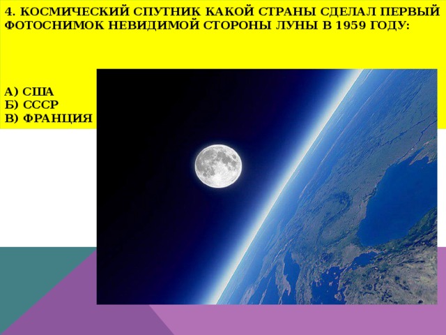 4. Космический спутник какой страны сделал первый фотоснимок невидимой стороны Луны в 1959 году:      а) США  б) СССР  в) Франция 