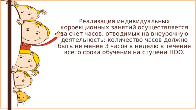 Реализация индивидуальных коррекционных занятий осуществляется за счет часов, отводимых на внеурочную деятельность: количество часов должно быть не менее 3 часов в неделю в течение всего срока обучения на ступени НОО. 