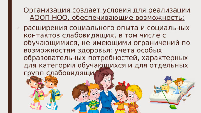 Организация создает условия для реализации АООП НОО, обеспечивающие возможность: расширения социального опыта и социальных контактов слабовидящих, в том числе с обучающимися, не имеющими ограничений по возможностям здоровья; учета особых образовательных потребностей, характерных для категории обучающихся и для отдельных групп слабовидящих; 