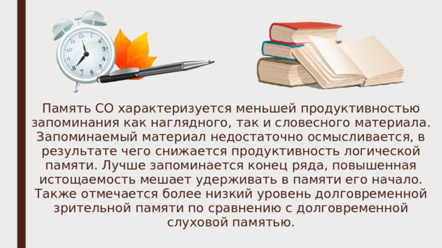 Память СО характеризуется меньшей продуктивностью запоминания как наглядного, так и словесного материала. Запоминаемый ма­териал недостаточно осмысливается, в результате чего снижается продуктивность логической памяти. Лучше запоминается конец ряда, повышенная истощаемость мешает удерживать в памяти его нача­ло. Также отмечается более низкий уровень долговременной зрительной памяти по сравнению с долговременной слуховой памятью. 